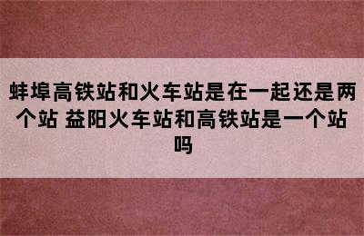 蚌埠高铁站和火车站是在一起还是两个站 益阳火车站和高铁站是一个站吗